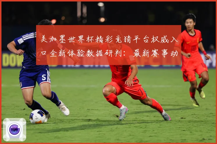 美加墨世界杯精彩竞猜平台权威入口全新体验数据研判：最新赛事动态与深度分析
