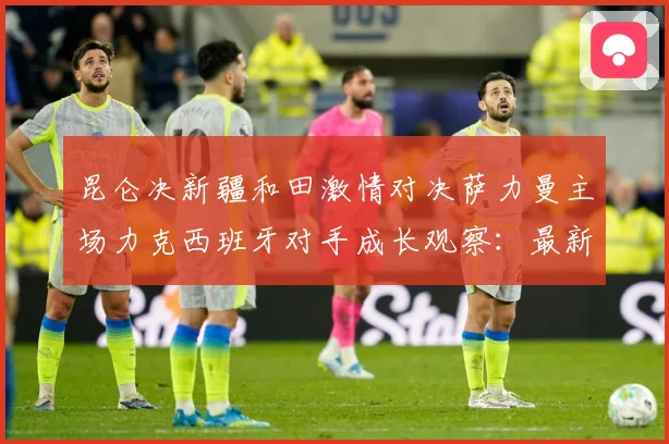 昆仑决新疆和田激情对决萨力曼主场力克西班牙对手成长观察：最新赛事动态与深度分析