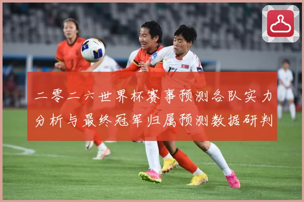 二零二六世界杯赛事预测各队实力分析与最终冠军归属预测数据研判：最新赛事动态与深度分析