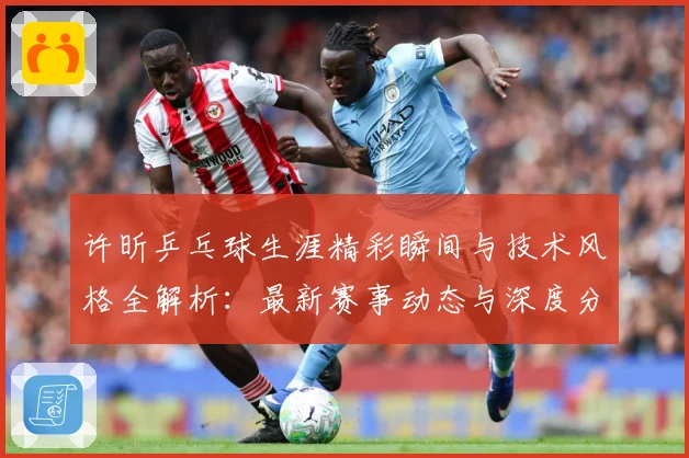许昕乒乓球生涯精彩瞬间与技术风格全解析：最新赛事动态与深度分析