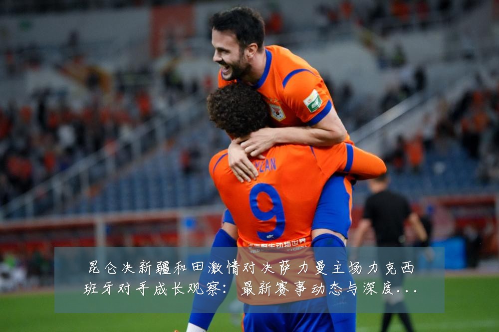 昆仑决新疆和田激情对决萨力曼主场力克西班牙对手成长观察:最新赛事动态与深度分析