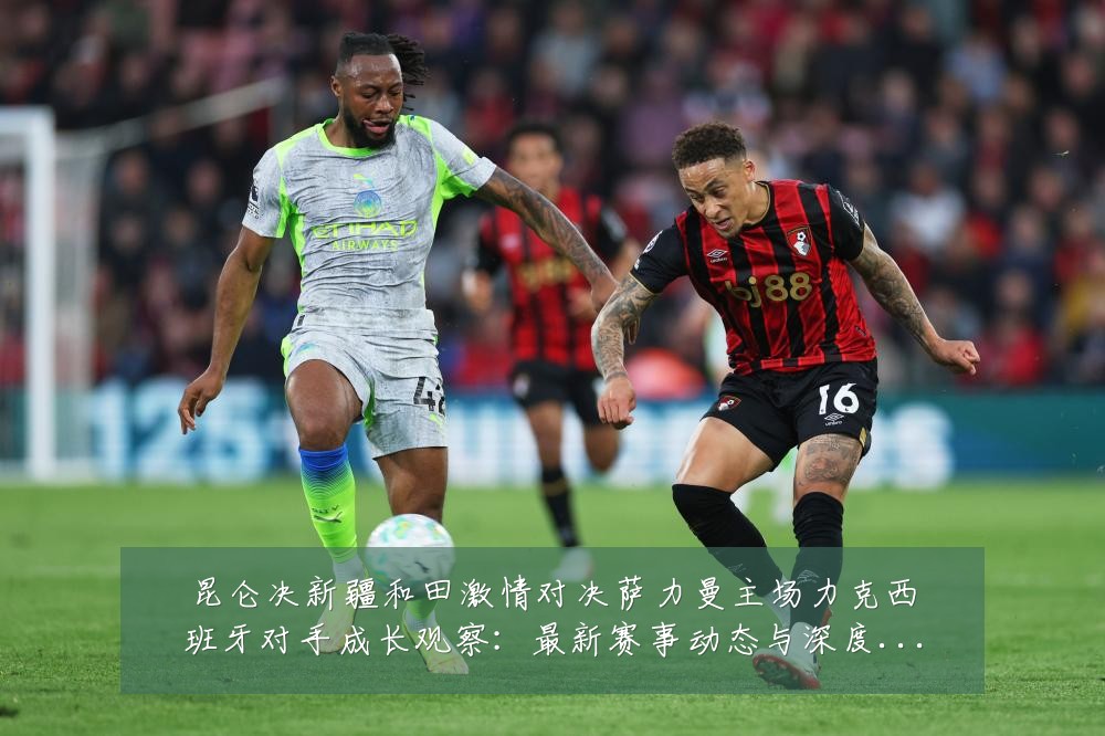 昆仑决新疆和田激情对决萨力曼主场力克西班牙对手成长观察:最新赛事动态与深度分析