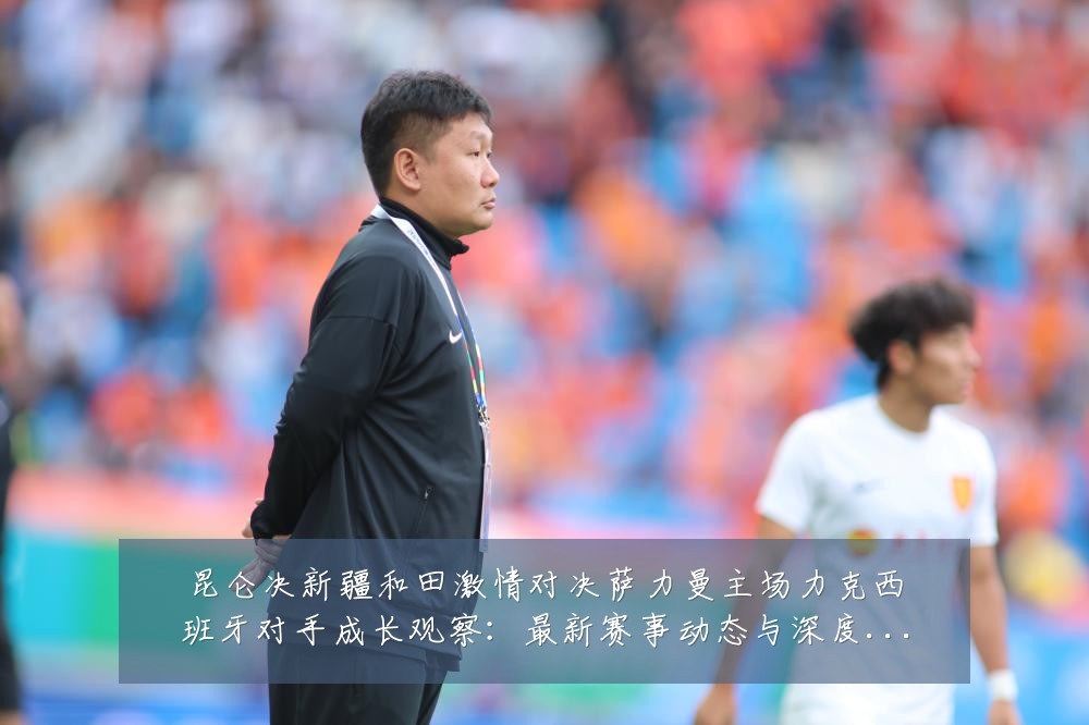 昆仑决新疆和田激情对决萨力曼主场力克西班牙对手成长观察：最新赛事动态与深度分析