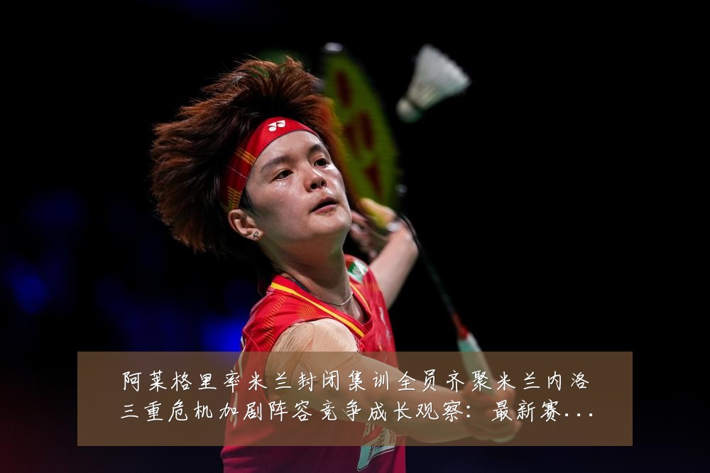 阿莱格里率米兰封闭集训全员齐聚米兰内洛三重危机加剧阵容竞争成长观察:最新赛事动态与深度分析