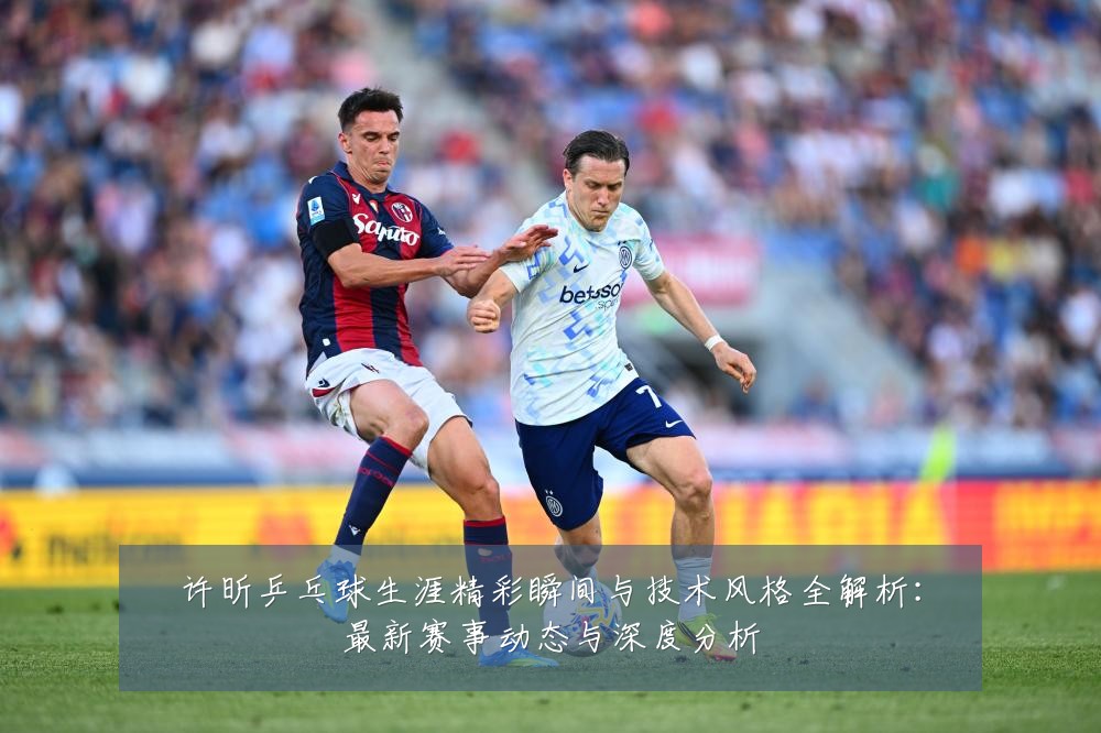 许昕乒乓球生涯精彩瞬间与技术风格全解析：最新赛事动态与深度分析
